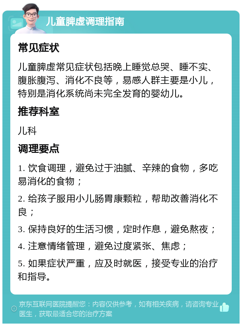 儿童脾虚调理指南 常见症状 儿童脾虚常见症状包括晚上睡觉总哭、睡不实、腹胀腹泻、消化不良等，易感人群主要是小儿，特别是消化系统尚未完全发育的婴幼儿。 推荐科室 儿科 调理要点 1. 饮食调理，避免过于油腻、辛辣的食物，多吃易消化的食物； 2. 给孩子服用小儿肠胃康颗粒，帮助改善消化不良； 3. 保持良好的生活习惯，定时作息，避免熬夜； 4. 注意情绪管理，避免过度紧张、焦虑； 5. 如果症状严重，应及时就医，接受专业的治疗和指导。