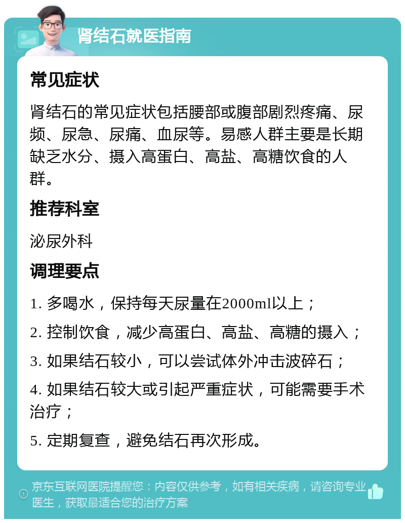 肾结石就医指南 常见症状 肾结石的常见症状包括腰部或腹部剧烈疼痛、尿频、尿急、尿痛、血尿等。易感人群主要是长期缺乏水分、摄入高蛋白、高盐、高糖饮食的人群。 推荐科室 泌尿外科 调理要点 1. 多喝水，保持每天尿量在2000ml以上； 2. 控制饮食，减少高蛋白、高盐、高糖的摄入； 3. 如果结石较小，可以尝试体外冲击波碎石； 4. 如果结石较大或引起严重症状，可能需要手术治疗； 5. 定期复查，避免结石再次形成。