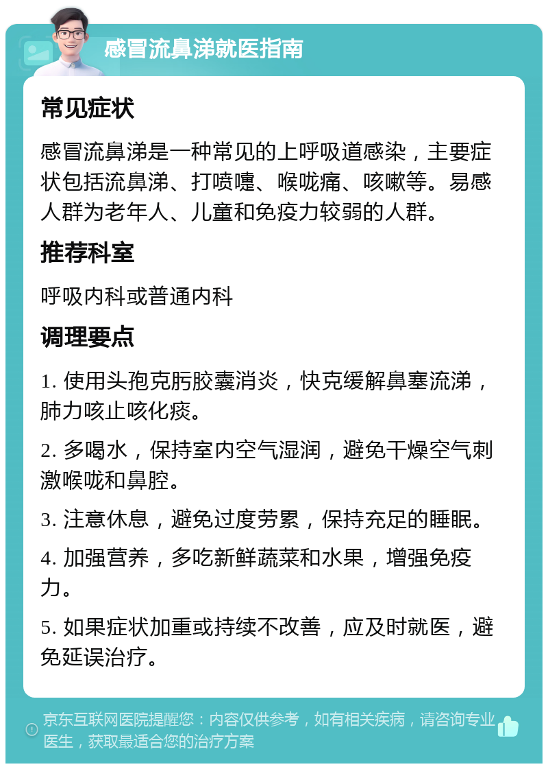 感冒流鼻涕就医指南 常见症状 感冒流鼻涕是一种常见的上呼吸道感染，主要症状包括流鼻涕、打喷嚏、喉咙痛、咳嗽等。易感人群为老年人、儿童和免疫力较弱的人群。 推荐科室 呼吸内科或普通内科 调理要点 1. 使用头孢克肟胶囊消炎，快克缓解鼻塞流涕，肺力咳止咳化痰。 2. 多喝水，保持室内空气湿润，避免干燥空气刺激喉咙和鼻腔。 3. 注意休息，避免过度劳累，保持充足的睡眠。 4. 加强营养，多吃新鲜蔬菜和水果，增强免疫力。 5. 如果症状加重或持续不改善，应及时就医，避免延误治疗。