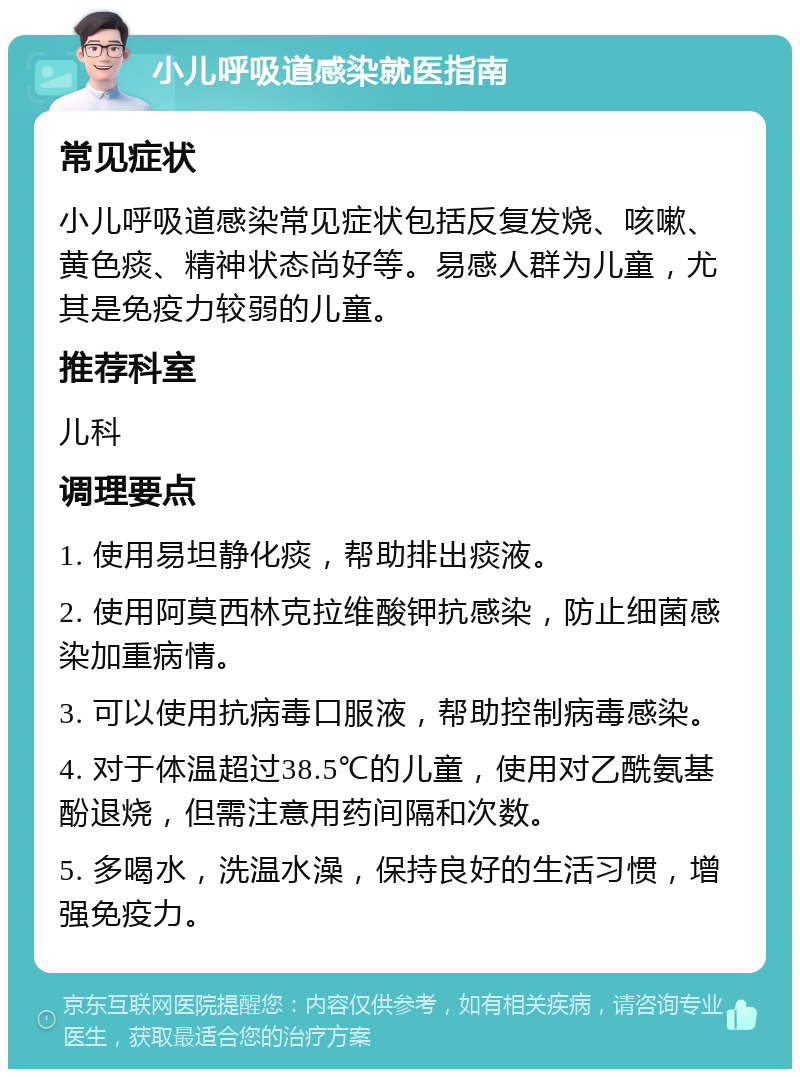 小儿呼吸道感染就医指南 常见症状 小儿呼吸道感染常见症状包括反复发烧、咳嗽、黄色痰、精神状态尚好等。易感人群为儿童，尤其是免疫力较弱的儿童。 推荐科室 儿科 调理要点 1. 使用易坦静化痰，帮助排出痰液。 2. 使用阿莫西林克拉维酸钾抗感染，防止细菌感染加重病情。 3. 可以使用抗病毒口服液，帮助控制病毒感染。 4. 对于体温超过38.5℃的儿童，使用对乙酰氨基酚退烧，但需注意用药间隔和次数。 5. 多喝水，洗温水澡，保持良好的生活习惯，增强免疫力。