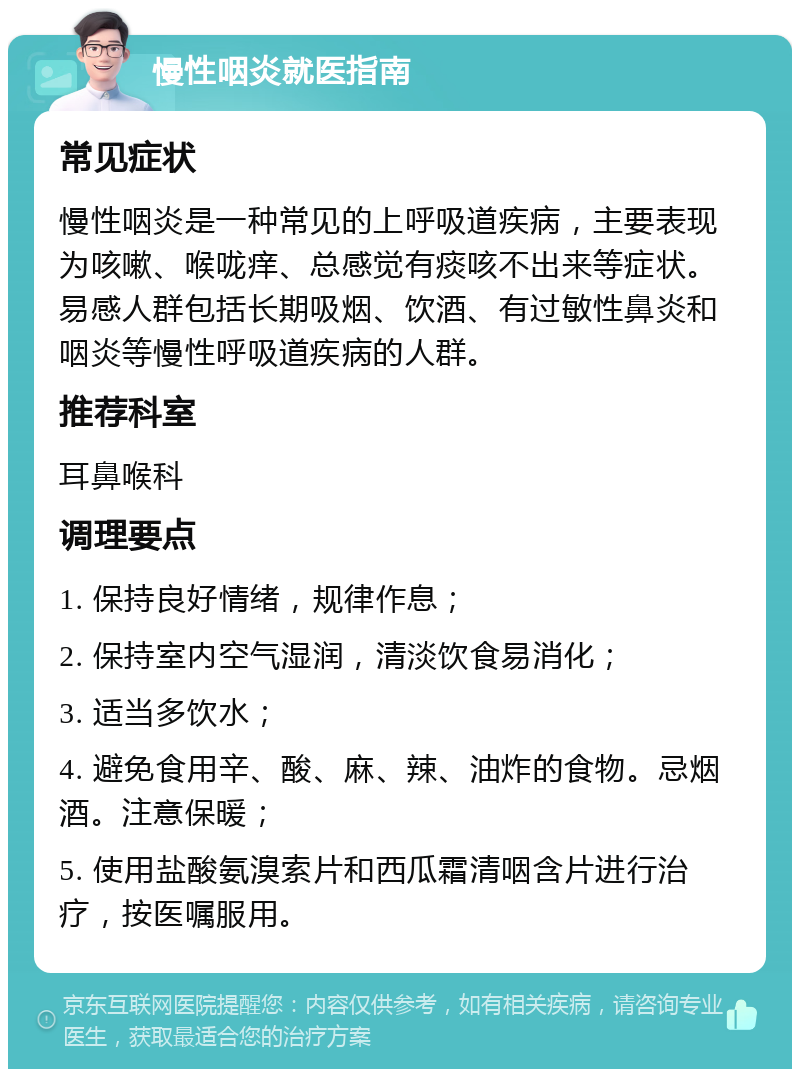 慢性咽炎就医指南 常见症状 慢性咽炎是一种常见的上呼吸道疾病，主要表现为咳嗽、喉咙痒、总感觉有痰咳不出来等症状。易感人群包括长期吸烟、饮酒、有过敏性鼻炎和咽炎等慢性呼吸道疾病的人群。 推荐科室 耳鼻喉科 调理要点 1. 保持良好情绪，规律作息； 2. 保持室内空气湿润，清淡饮食易消化； 3. 适当多饮水； 4. 避免食用辛、酸、麻、辣、油炸的食物。忌烟酒。注意保暖； 5. 使用盐酸氨溴索片和西瓜霜清咽含片进行治疗，按医嘱服用。