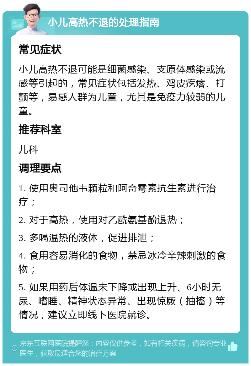 小儿高热不退的处理指南 常见症状 小儿高热不退可能是细菌感染、支原体感染或流感等引起的，常见症状包括发热、鸡皮疙瘩、打颤等，易感人群为儿童，尤其是免疫力较弱的儿童。 推荐科室 儿科 调理要点 1. 使用奥司他韦颗粒和阿奇霉素抗生素进行治疗； 2. 对于高热，使用对乙酰氨基酚退热； 3. 多喝温热的液体，促进排泄； 4. 食用容易消化的食物，禁忌冰冷辛辣刺激的食物； 5. 如果用药后体温未下降或出现上升、6小时无尿、嗜睡、精神状态异常、出现惊厥（抽搐）等情况，建议立即线下医院就诊。