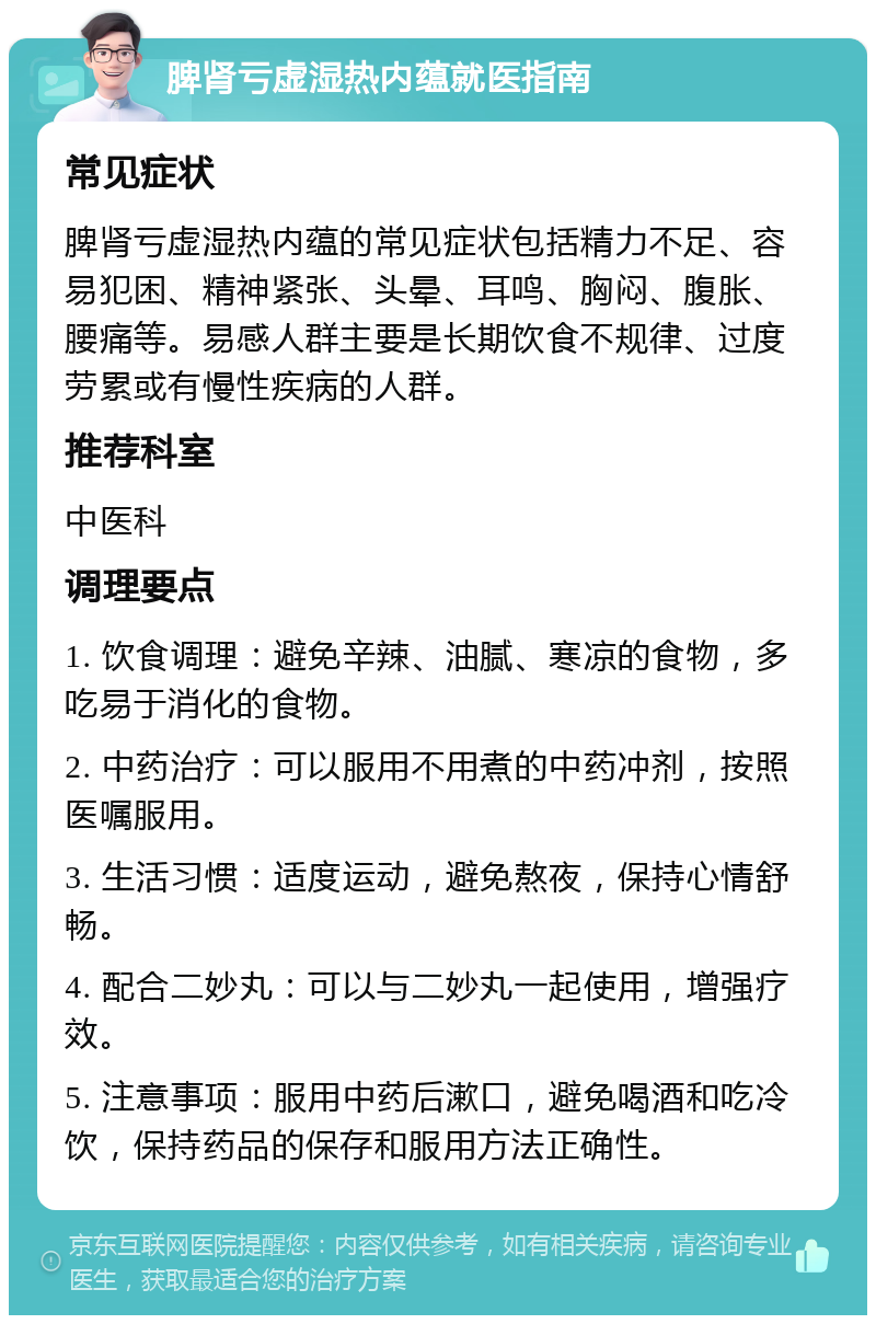 脾肾亏虚湿热内蕴就医指南 常见症状 脾肾亏虚湿热内蕴的常见症状包括精力不足、容易犯困、精神紧张、头晕、耳鸣、胸闷、腹胀、腰痛等。易感人群主要是长期饮食不规律、过度劳累或有慢性疾病的人群。 推荐科室 中医科 调理要点 1. 饮食调理：避免辛辣、油腻、寒凉的食物，多吃易于消化的食物。 2. 中药治疗：可以服用不用煮的中药冲剂，按照医嘱服用。 3. 生活习惯：适度运动，避免熬夜，保持心情舒畅。 4. 配合二妙丸：可以与二妙丸一起使用，增强疗效。 5. 注意事项：服用中药后漱口，避免喝酒和吃冷饮，保持药品的保存和服用方法正确性。