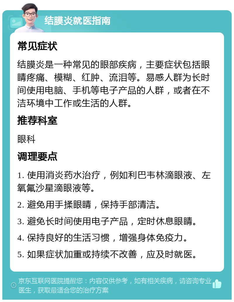 结膜炎就医指南 常见症状 结膜炎是一种常见的眼部疾病，主要症状包括眼睛疼痛、模糊、红肿、流泪等。易感人群为长时间使用电脑、手机等电子产品的人群，或者在不洁环境中工作或生活的人群。 推荐科室 眼科 调理要点 1. 使用消炎药水治疗，例如利巴韦林滴眼液、左氧氟沙星滴眼液等。 2. 避免用手揉眼睛，保持手部清洁。 3. 避免长时间使用电子产品，定时休息眼睛。 4. 保持良好的生活习惯，增强身体免疫力。 5. 如果症状加重或持续不改善，应及时就医。