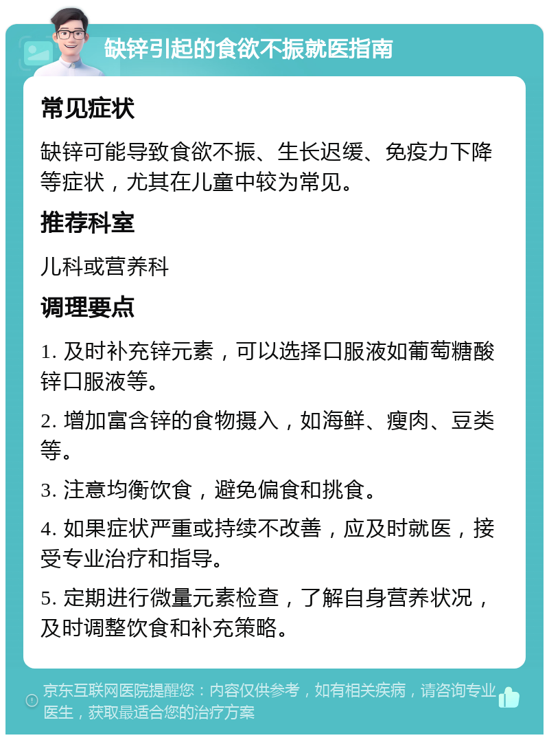 缺锌引起的食欲不振就医指南 常见症状 缺锌可能导致食欲不振、生长迟缓、免疫力下降等症状，尤其在儿童中较为常见。 推荐科室 儿科或营养科 调理要点 1. 及时补充锌元素，可以选择口服液如葡萄糖酸锌口服液等。 2. 增加富含锌的食物摄入，如海鲜、瘦肉、豆类等。 3. 注意均衡饮食，避免偏食和挑食。 4. 如果症状严重或持续不改善，应及时就医，接受专业治疗和指导。 5. 定期进行微量元素检查，了解自身营养状况，及时调整饮食和补充策略。