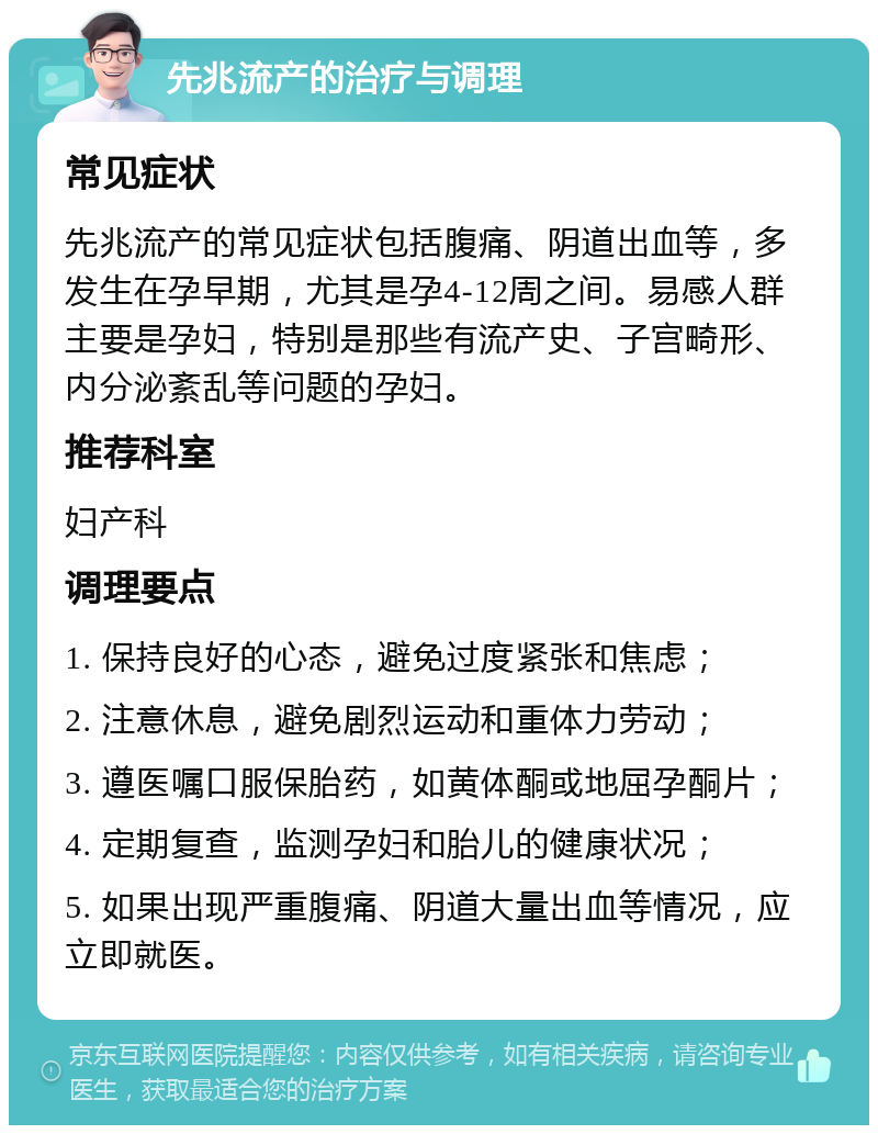 先兆流产的治疗与调理 常见症状 先兆流产的常见症状包括腹痛、阴道出血等，多发生在孕早期，尤其是孕4-12周之间。易感人群主要是孕妇，特别是那些有流产史、子宫畸形、内分泌紊乱等问题的孕妇。 推荐科室 妇产科 调理要点 1. 保持良好的心态，避免过度紧张和焦虑； 2. 注意休息，避免剧烈运动和重体力劳动； 3. 遵医嘱口服保胎药，如黄体酮或地屈孕酮片； 4. 定期复查，监测孕妇和胎儿的健康状况； 5. 如果出现严重腹痛、阴道大量出血等情况，应立即就医。