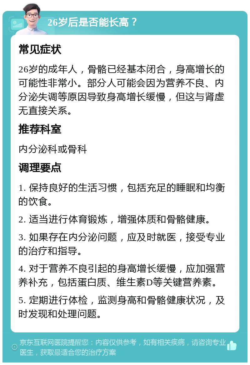 26岁后是否能长高？ 常见症状 26岁的成年人，骨骼已经基本闭合，身高增长的可能性非常小。部分人可能会因为营养不良、内分泌失调等原因导致身高增长缓慢，但这与肾虚无直接关系。 推荐科室 内分泌科或骨科 调理要点 1. 保持良好的生活习惯，包括充足的睡眠和均衡的饮食。 2. 适当进行体育锻炼，增强体质和骨骼健康。 3. 如果存在内分泌问题，应及时就医，接受专业的治疗和指导。 4. 对于营养不良引起的身高增长缓慢，应加强营养补充，包括蛋白质、维生素D等关键营养素。 5. 定期进行体检，监测身高和骨骼健康状况，及时发现和处理问题。