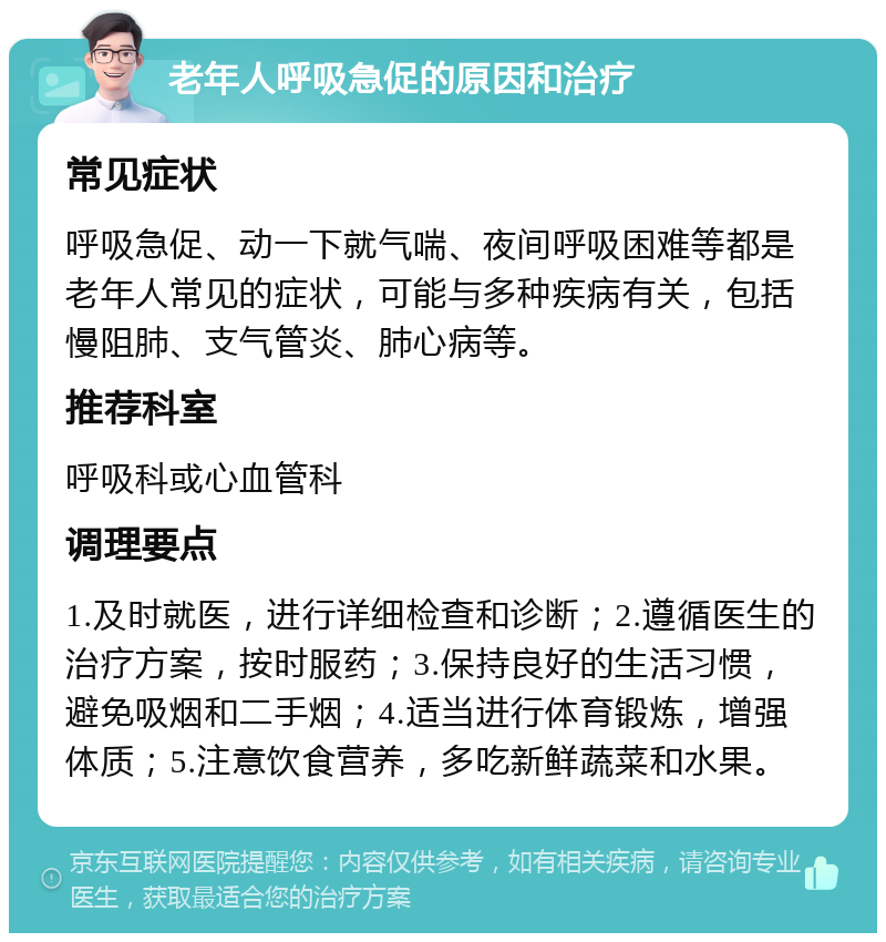 老年人呼吸急促的原因和治疗 常见症状 呼吸急促、动一下就气喘、夜间呼吸困难等都是老年人常见的症状，可能与多种疾病有关，包括慢阻肺、支气管炎、肺心病等。 推荐科室 呼吸科或心血管科 调理要点 1.及时就医，进行详细检查和诊断；2.遵循医生的治疗方案，按时服药；3.保持良好的生活习惯，避免吸烟和二手烟；4.适当进行体育锻炼，增强体质；5.注意饮食营养，多吃新鲜蔬菜和水果。