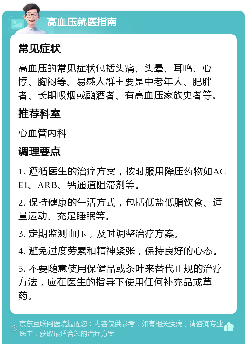 高血压就医指南 常见症状 高血压的常见症状包括头痛、头晕、耳鸣、心悸、胸闷等。易感人群主要是中老年人、肥胖者、长期吸烟或酗酒者、有高血压家族史者等。 推荐科室 心血管内科 调理要点 1. 遵循医生的治疗方案，按时服用降压药物如ACEI、ARB、钙通道阻滞剂等。 2. 保持健康的生活方式，包括低盐低脂饮食、适量运动、充足睡眠等。 3. 定期监测血压，及时调整治疗方案。 4. 避免过度劳累和精神紧张，保持良好的心态。 5. 不要随意使用保健品或茶叶来替代正规的治疗方法，应在医生的指导下使用任何补充品或草药。