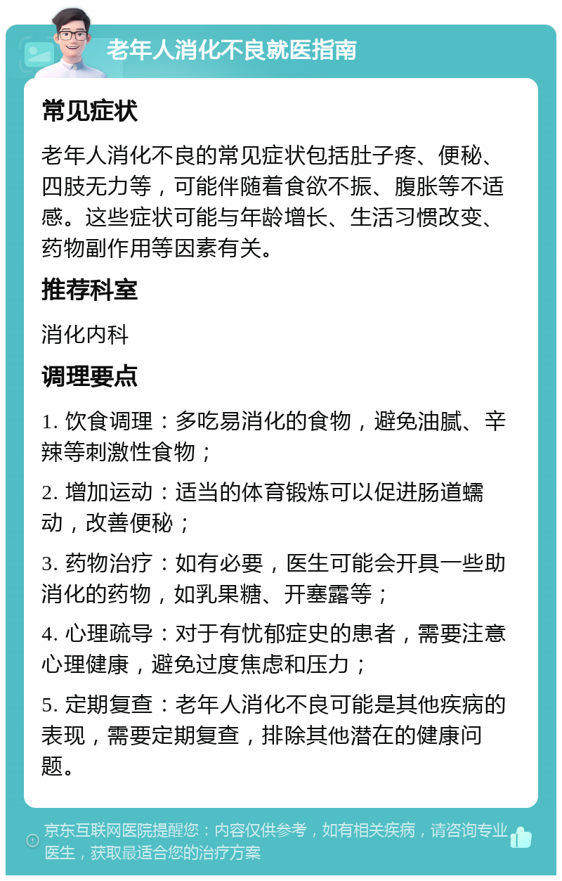 老年人消化不良就医指南 常见症状 老年人消化不良的常见症状包括肚子疼、便秘、四肢无力等，可能伴随着食欲不振、腹胀等不适感。这些症状可能与年龄增长、生活习惯改变、药物副作用等因素有关。 推荐科室 消化内科 调理要点 1. 饮食调理：多吃易消化的食物，避免油腻、辛辣等刺激性食物； 2. 增加运动：适当的体育锻炼可以促进肠道蠕动，改善便秘； 3. 药物治疗：如有必要，医生可能会开具一些助消化的药物，如乳果糖、开塞露等； 4. 心理疏导：对于有忧郁症史的患者，需要注意心理健康，避免过度焦虑和压力； 5. 定期复查：老年人消化不良可能是其他疾病的表现，需要定期复查，排除其他潜在的健康问题。