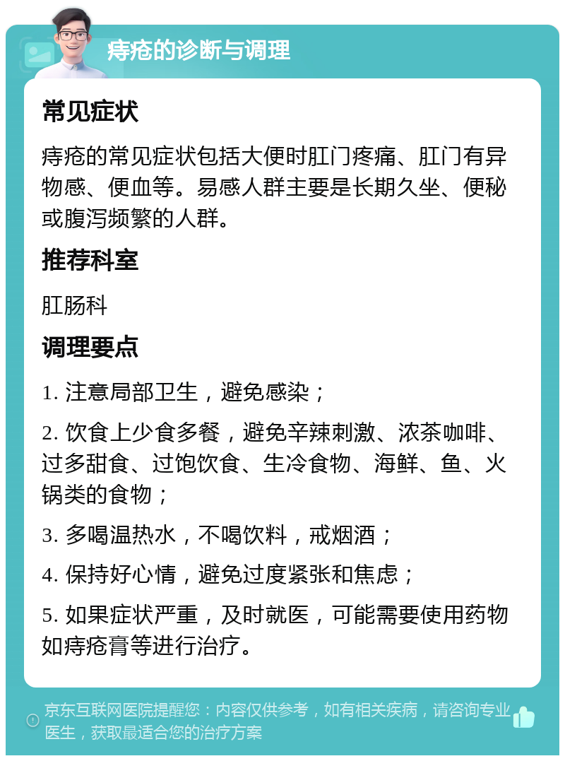 痔疮的诊断与调理 常见症状 痔疮的常见症状包括大便时肛门疼痛、肛门有异物感、便血等。易感人群主要是长期久坐、便秘或腹泻频繁的人群。 推荐科室 肛肠科 调理要点 1. 注意局部卫生，避免感染； 2. 饮食上少食多餐，避免辛辣刺激、浓茶咖啡、过多甜食、过饱饮食、生冷食物、海鲜、鱼、火锅类的食物； 3. 多喝温热水，不喝饮料，戒烟酒； 4. 保持好心情，避免过度紧张和焦虑； 5. 如果症状严重，及时就医，可能需要使用药物如痔疮膏等进行治疗。