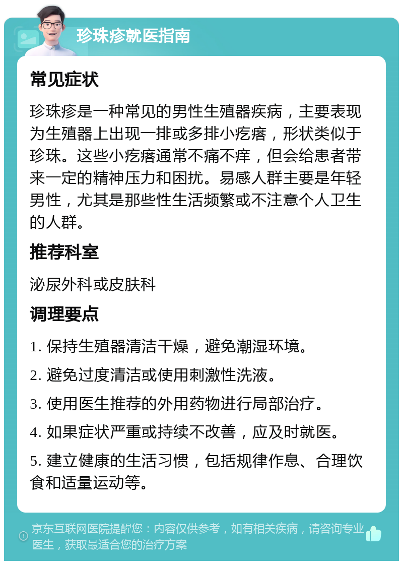 珍珠疹就医指南 常见症状 珍珠疹是一种常见的男性生殖器疾病，主要表现为生殖器上出现一排或多排小疙瘩，形状类似于珍珠。这些小疙瘩通常不痛不痒，但会给患者带来一定的精神压力和困扰。易感人群主要是年轻男性，尤其是那些性生活频繁或不注意个人卫生的人群。 推荐科室 泌尿外科或皮肤科 调理要点 1. 保持生殖器清洁干燥，避免潮湿环境。 2. 避免过度清洁或使用刺激性洗液。 3. 使用医生推荐的外用药物进行局部治疗。 4. 如果症状严重或持续不改善，应及时就医。 5. 建立健康的生活习惯，包括规律作息、合理饮食和适量运动等。