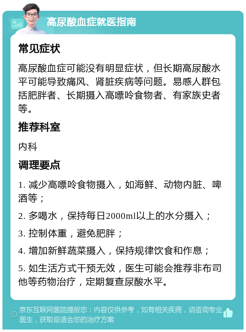 高尿酸血症就医指南 常见症状 高尿酸血症可能没有明显症状，但长期高尿酸水平可能导致痛风、肾脏疾病等问题。易感人群包括肥胖者、长期摄入高嘌呤食物者、有家族史者等。 推荐科室 内科 调理要点 1. 减少高嘌呤食物摄入，如海鲜、动物内脏、啤酒等； 2. 多喝水，保持每日2000ml以上的水分摄入； 3. 控制体重，避免肥胖； 4. 增加新鲜蔬菜摄入，保持规律饮食和作息； 5. 如生活方式干预无效，医生可能会推荐非布司他等药物治疗，定期复查尿酸水平。