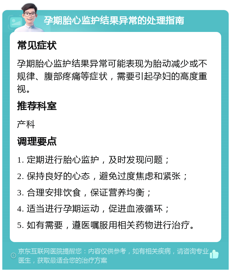 孕期胎心监护结果异常的处理指南 常见症状 孕期胎心监护结果异常可能表现为胎动减少或不规律、腹部疼痛等症状，需要引起孕妇的高度重视。 推荐科室 产科 调理要点 1. 定期进行胎心监护，及时发现问题； 2. 保持良好的心态，避免过度焦虑和紧张； 3. 合理安排饮食，保证营养均衡； 4. 适当进行孕期运动，促进血液循环； 5. 如有需要，遵医嘱服用相关药物进行治疗。