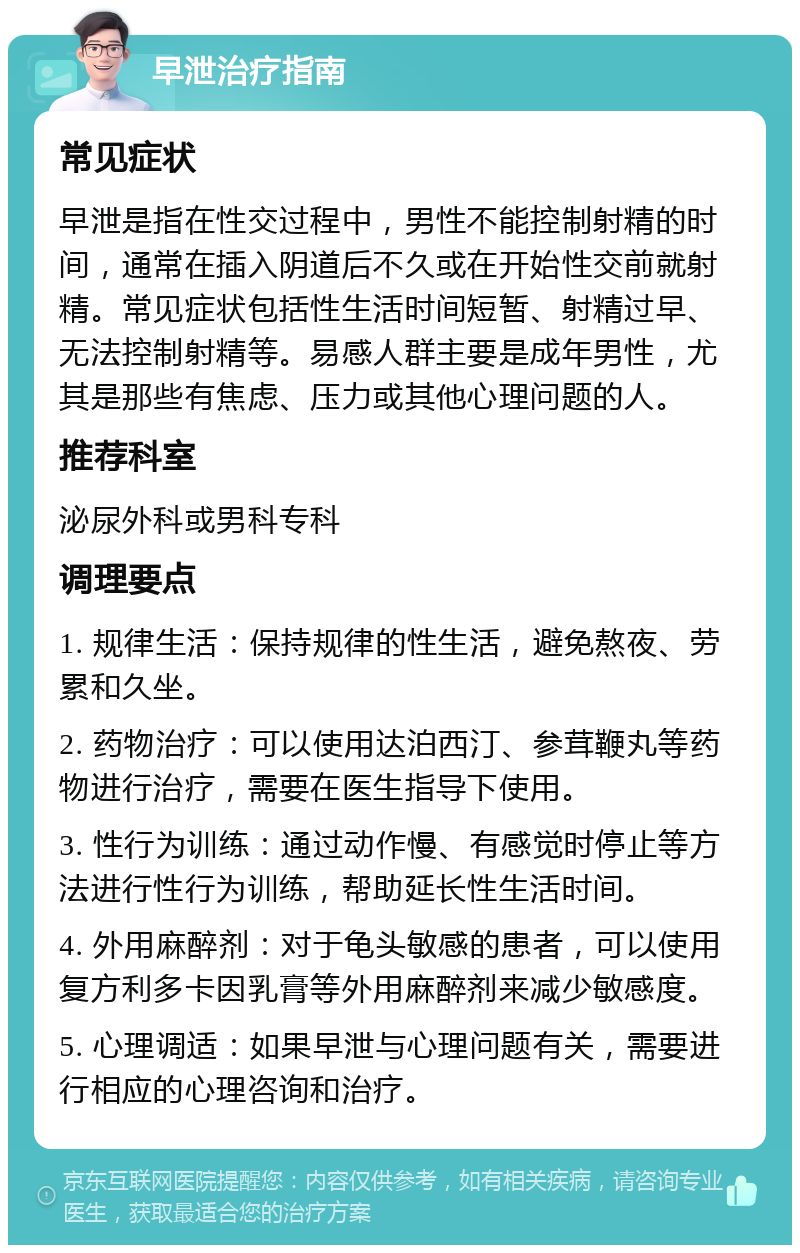 早泄治疗指南 常见症状 早泄是指在性交过程中，男性不能控制射精的时间，通常在插入阴道后不久或在开始性交前就射精。常见症状包括性生活时间短暂、射精过早、无法控制射精等。易感人群主要是成年男性，尤其是那些有焦虑、压力或其他心理问题的人。 推荐科室 泌尿外科或男科专科 调理要点 1. 规律生活：保持规律的性生活，避免熬夜、劳累和久坐。 2. 药物治疗：可以使用达泊西汀、参茸鞭丸等药物进行治疗，需要在医生指导下使用。 3. 性行为训练：通过动作慢、有感觉时停止等方法进行性行为训练，帮助延长性生活时间。 4. 外用麻醉剂：对于龟头敏感的患者，可以使用复方利多卡因乳膏等外用麻醉剂来减少敏感度。 5. 心理调适：如果早泄与心理问题有关，需要进行相应的心理咨询和治疗。