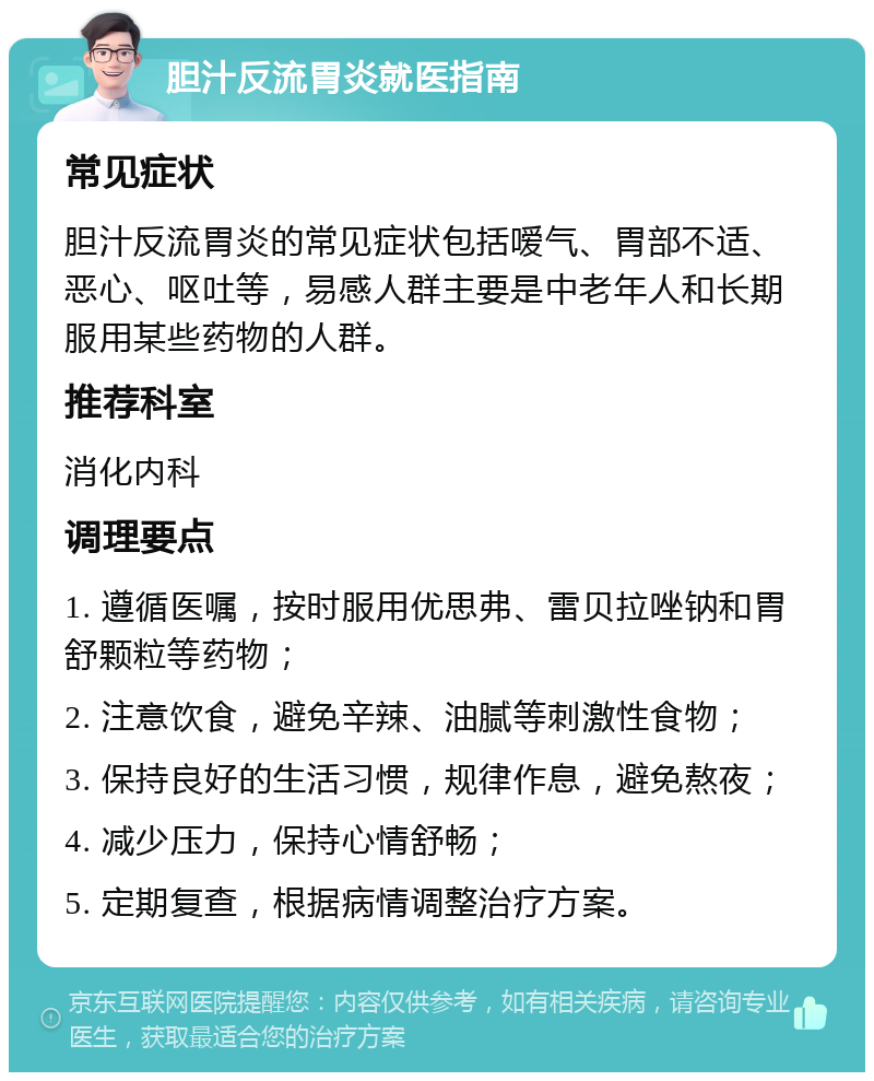 胆汁反流胃炎就医指南 常见症状 胆汁反流胃炎的常见症状包括嗳气、胃部不适、恶心、呕吐等，易感人群主要是中老年人和长期服用某些药物的人群。 推荐科室 消化内科 调理要点 1. 遵循医嘱，按时服用优思弗、雷贝拉唑钠和胃舒颗粒等药物； 2. 注意饮食，避免辛辣、油腻等刺激性食物； 3. 保持良好的生活习惯，规律作息，避免熬夜； 4. 减少压力，保持心情舒畅； 5. 定期复查，根据病情调整治疗方案。