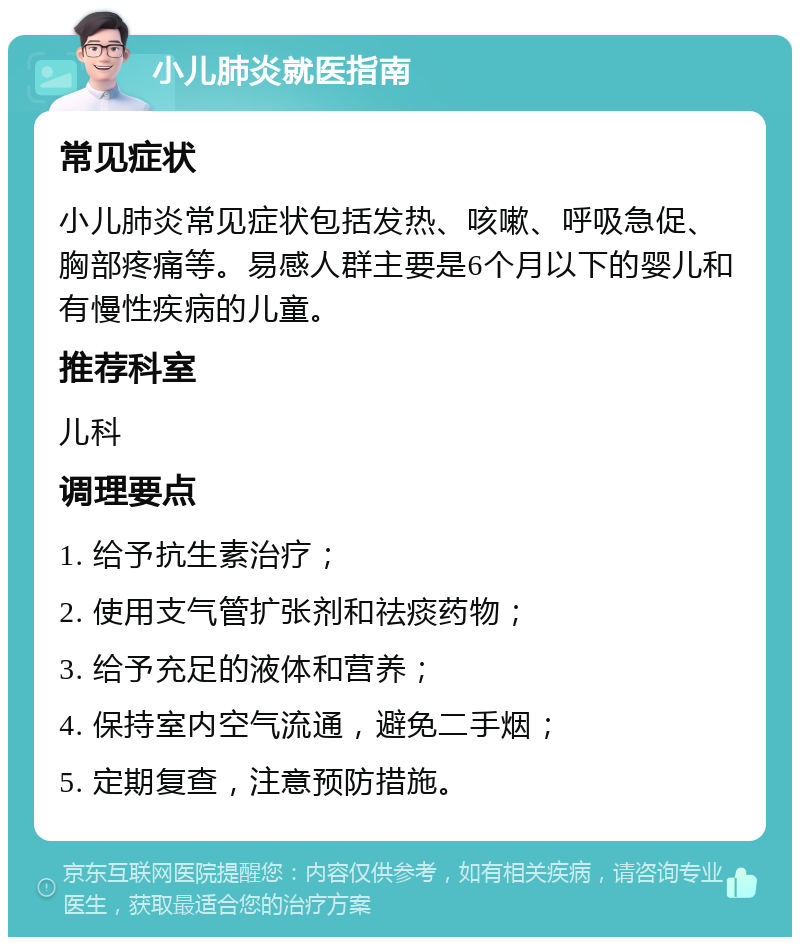 小儿肺炎就医指南 常见症状 小儿肺炎常见症状包括发热、咳嗽、呼吸急促、胸部疼痛等。易感人群主要是6个月以下的婴儿和有慢性疾病的儿童。 推荐科室 儿科 调理要点 1. 给予抗生素治疗； 2. 使用支气管扩张剂和祛痰药物； 3. 给予充足的液体和营养； 4. 保持室内空气流通，避免二手烟； 5. 定期复查，注意预防措施。