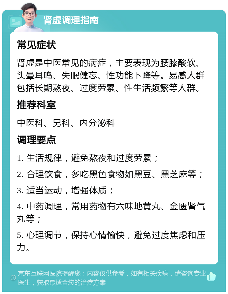 肾虚调理指南 常见症状 肾虚是中医常见的病症，主要表现为腰膝酸软、头晕耳鸣、失眠健忘、性功能下降等。易感人群包括长期熬夜、过度劳累、性生活频繁等人群。 推荐科室 中医科、男科、内分泌科 调理要点 1. 生活规律，避免熬夜和过度劳累； 2. 合理饮食，多吃黑色食物如黑豆、黑芝麻等； 3. 适当运动，增强体质； 4. 中药调理，常用药物有六味地黄丸、金匮肾气丸等； 5. 心理调节，保持心情愉快，避免过度焦虑和压力。