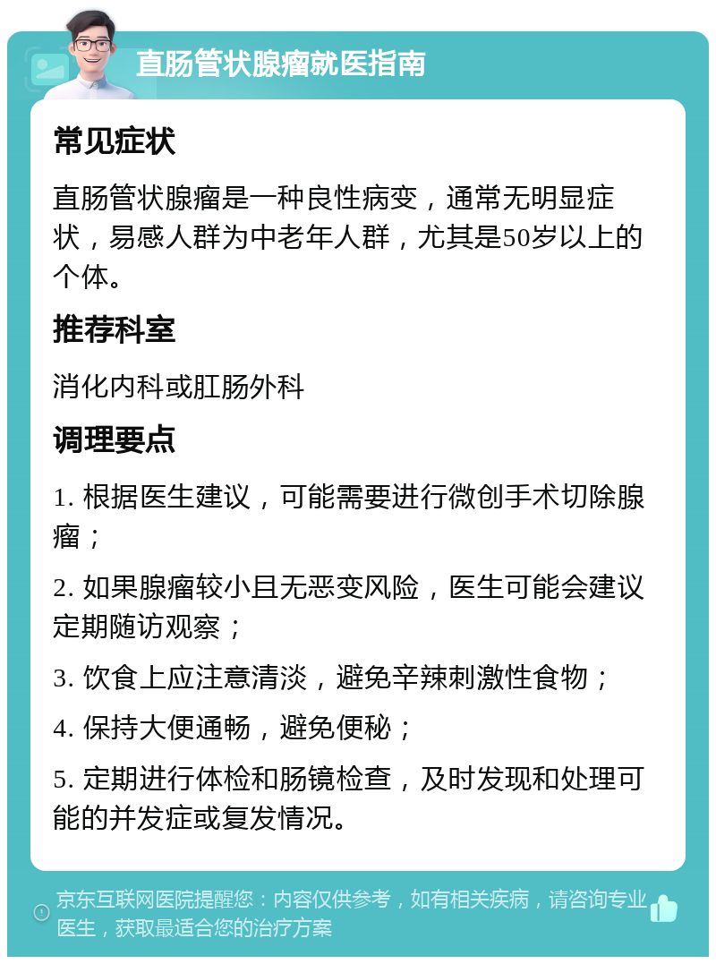 直肠管状腺瘤就医指南 常见症状 直肠管状腺瘤是一种良性病变，通常无明显症状，易感人群为中老年人群，尤其是50岁以上的个体。 推荐科室 消化内科或肛肠外科 调理要点 1. 根据医生建议，可能需要进行微创手术切除腺瘤； 2. 如果腺瘤较小且无恶变风险，医生可能会建议定期随访观察； 3. 饮食上应注意清淡，避免辛辣刺激性食物； 4. 保持大便通畅，避免便秘； 5. 定期进行体检和肠镜检查，及时发现和处理可能的并发症或复发情况。