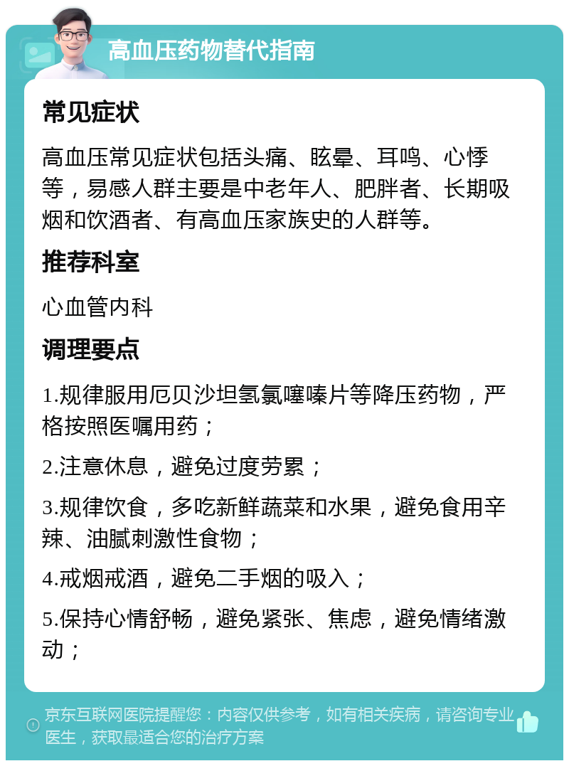 高血压药物替代指南 常见症状 高血压常见症状包括头痛、眩晕、耳鸣、心悸等，易感人群主要是中老年人、肥胖者、长期吸烟和饮酒者、有高血压家族史的人群等。 推荐科室 心血管内科 调理要点 1.规律服用厄贝沙坦氢氯噻嗪片等降压药物，严格按照医嘱用药； 2.注意休息，避免过度劳累； 3.规律饮食，多吃新鲜蔬菜和水果，避免食用辛辣、油腻刺激性食物； 4.戒烟戒酒，避免二手烟的吸入； 5.保持心情舒畅，避免紧张、焦虑，避免情绪激动；