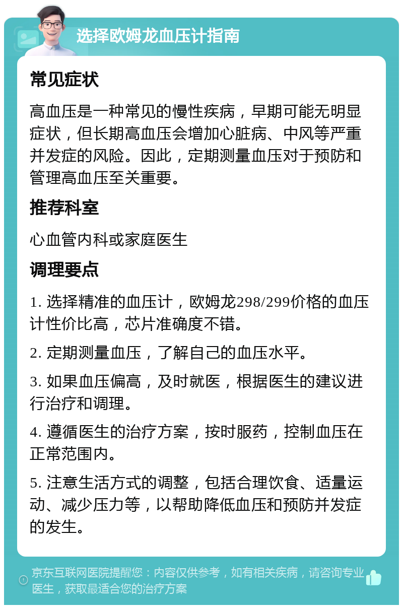 选择欧姆龙血压计指南 常见症状 高血压是一种常见的慢性疾病，早期可能无明显症状，但长期高血压会增加心脏病、中风等严重并发症的风险。因此，定期测量血压对于预防和管理高血压至关重要。 推荐科室 心血管内科或家庭医生 调理要点 1. 选择精准的血压计，欧姆龙298/299价格的血压计性价比高，芯片准确度不错。 2. 定期测量血压，了解自己的血压水平。 3. 如果血压偏高，及时就医，根据医生的建议进行治疗和调理。 4. 遵循医生的治疗方案，按时服药，控制血压在正常范围内。 5. 注意生活方式的调整，包括合理饮食、适量运动、减少压力等，以帮助降低血压和预防并发症的发生。