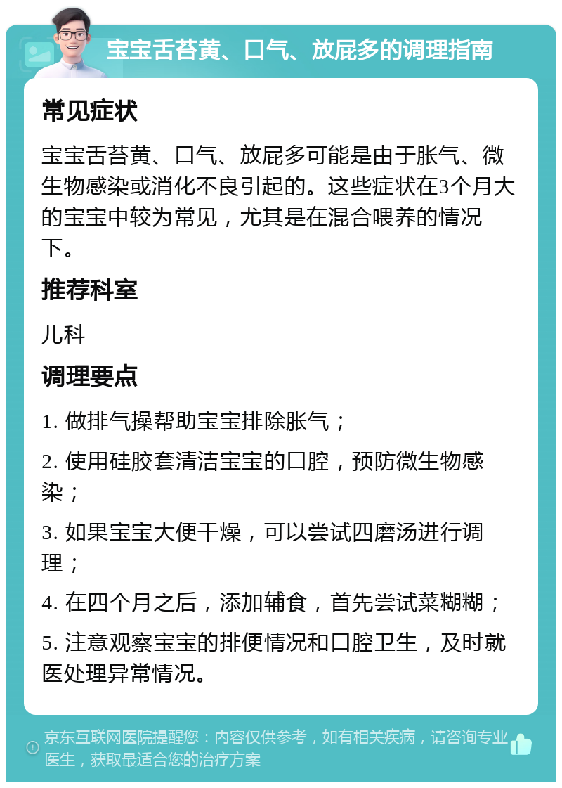 宝宝舌苔黄、口气、放屁多的调理指南 常见症状 宝宝舌苔黄、口气、放屁多可能是由于胀气、微生物感染或消化不良引起的。这些症状在3个月大的宝宝中较为常见，尤其是在混合喂养的情况下。 推荐科室 儿科 调理要点 1. 做排气操帮助宝宝排除胀气； 2. 使用硅胶套清洁宝宝的口腔，预防微生物感染； 3. 如果宝宝大便干燥，可以尝试四磨汤进行调理； 4. 在四个月之后，添加辅食，首先尝试菜糊糊； 5. 注意观察宝宝的排便情况和口腔卫生，及时就医处理异常情况。