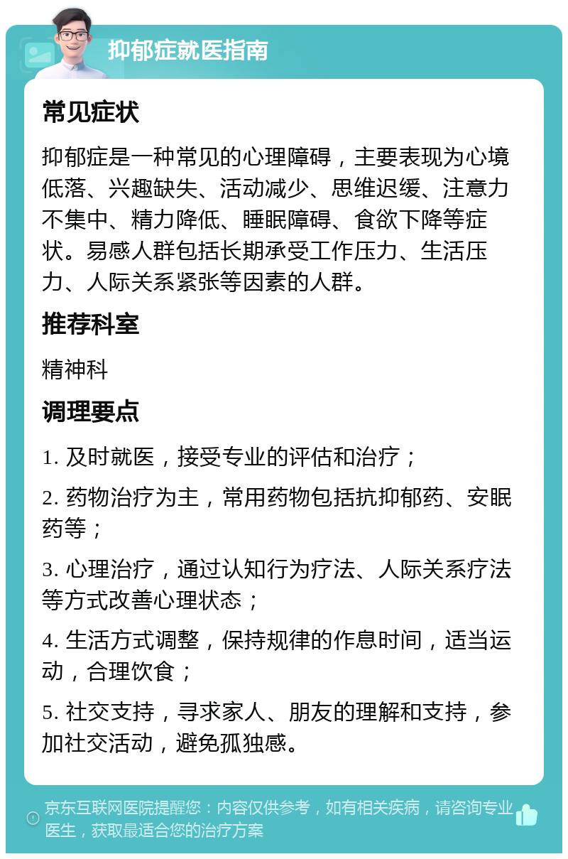 抑郁症就医指南 常见症状 抑郁症是一种常见的心理障碍，主要表现为心境低落、兴趣缺失、活动减少、思维迟缓、注意力不集中、精力降低、睡眠障碍、食欲下降等症状。易感人群包括长期承受工作压力、生活压力、人际关系紧张等因素的人群。 推荐科室 精神科 调理要点 1. 及时就医，接受专业的评估和治疗； 2. 药物治疗为主，常用药物包括抗抑郁药、安眠药等； 3. 心理治疗，通过认知行为疗法、人际关系疗法等方式改善心理状态； 4. 生活方式调整，保持规律的作息时间，适当运动，合理饮食； 5. 社交支持，寻求家人、朋友的理解和支持，参加社交活动，避免孤独感。