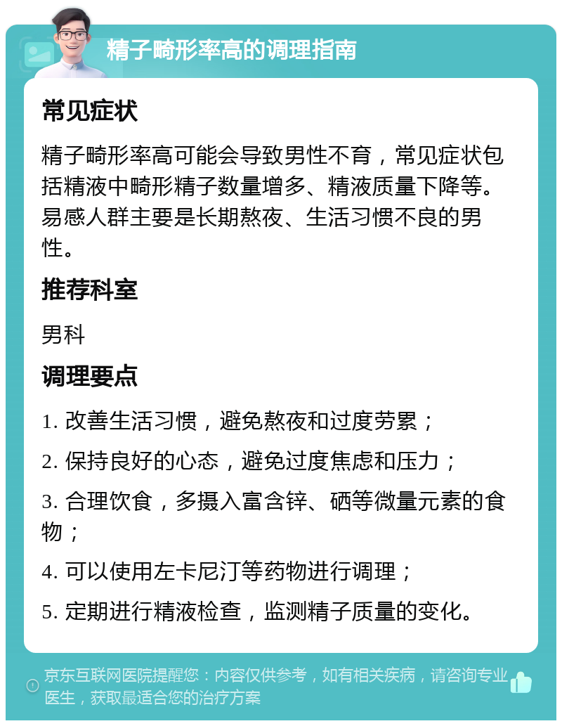 精子畸形率高的调理指南 常见症状 精子畸形率高可能会导致男性不育，常见症状包括精液中畸形精子数量增多、精液质量下降等。易感人群主要是长期熬夜、生活习惯不良的男性。 推荐科室 男科 调理要点 1. 改善生活习惯，避免熬夜和过度劳累； 2. 保持良好的心态，避免过度焦虑和压力； 3. 合理饮食，多摄入富含锌、硒等微量元素的食物； 4. 可以使用左卡尼汀等药物进行调理； 5. 定期进行精液检查，监测精子质量的变化。