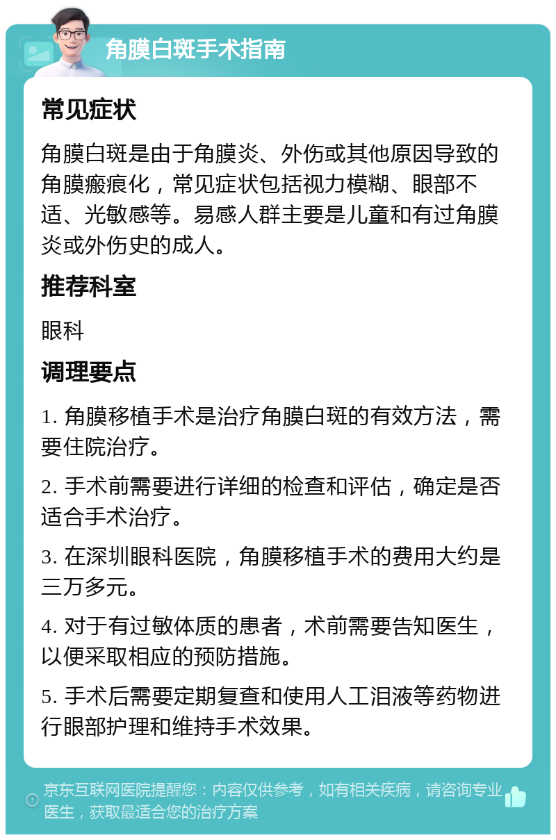 角膜白斑手术指南 常见症状 角膜白斑是由于角膜炎、外伤或其他原因导致的角膜瘢痕化，常见症状包括视力模糊、眼部不适、光敏感等。易感人群主要是儿童和有过角膜炎或外伤史的成人。 推荐科室 眼科 调理要点 1. 角膜移植手术是治疗角膜白斑的有效方法，需要住院治疗。 2. 手术前需要进行详细的检查和评估，确定是否适合手术治疗。 3. 在深圳眼科医院，角膜移植手术的费用大约是三万多元。 4. 对于有过敏体质的患者，术前需要告知医生，以便采取相应的预防措施。 5. 手术后需要定期复查和使用人工泪液等药物进行眼部护理和维持手术效果。