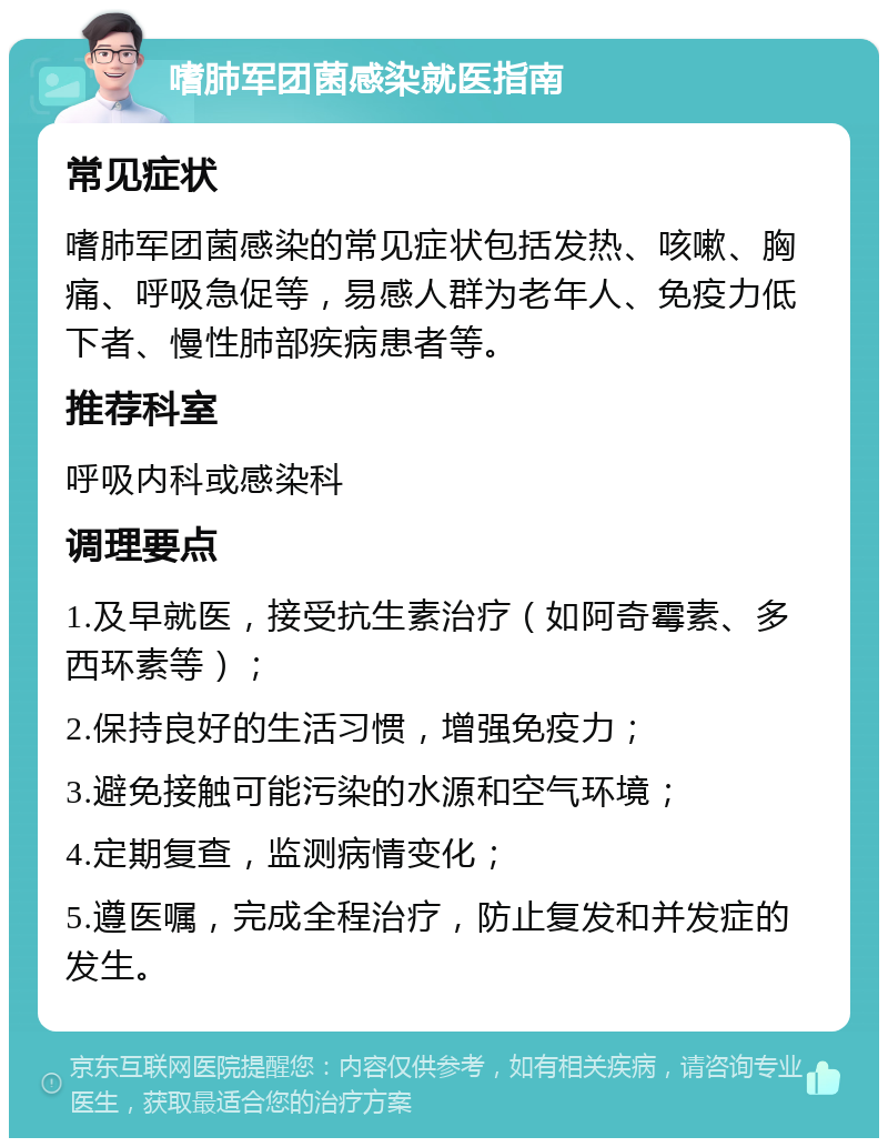 嗜肺军团菌感染就医指南 常见症状 嗜肺军团菌感染的常见症状包括发热、咳嗽、胸痛、呼吸急促等，易感人群为老年人、免疫力低下者、慢性肺部疾病患者等。 推荐科室 呼吸内科或感染科 调理要点 1.及早就医，接受抗生素治疗（如阿奇霉素、多西环素等）； 2.保持良好的生活习惯，增强免疫力； 3.避免接触可能污染的水源和空气环境； 4.定期复查，监测病情变化； 5.遵医嘱，完成全程治疗，防止复发和并发症的发生。