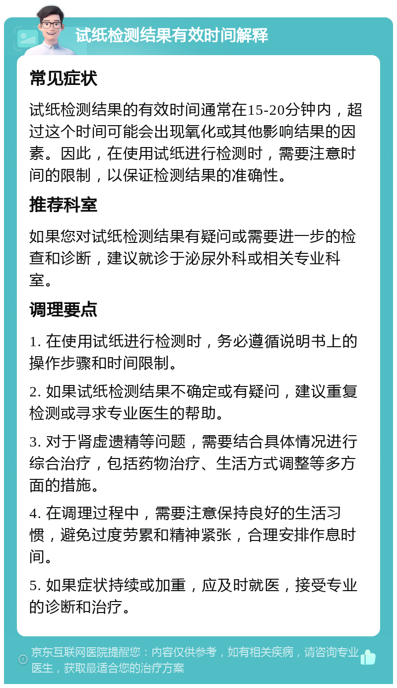 试纸检测结果有效时间解释 常见症状 试纸检测结果的有效时间通常在15-20分钟内，超过这个时间可能会出现氧化或其他影响结果的因素。因此，在使用试纸进行检测时，需要注意时间的限制，以保证检测结果的准确性。 推荐科室 如果您对试纸检测结果有疑问或需要进一步的检查和诊断，建议就诊于泌尿外科或相关专业科室。 调理要点 1. 在使用试纸进行检测时，务必遵循说明书上的操作步骤和时间限制。 2. 如果试纸检测结果不确定或有疑问，建议重复检测或寻求专业医生的帮助。 3. 对于肾虚遗精等问题，需要结合具体情况进行综合治疗，包括药物治疗、生活方式调整等多方面的措施。 4. 在调理过程中，需要注意保持良好的生活习惯，避免过度劳累和精神紧张，合理安排作息时间。 5. 如果症状持续或加重，应及时就医，接受专业的诊断和治疗。