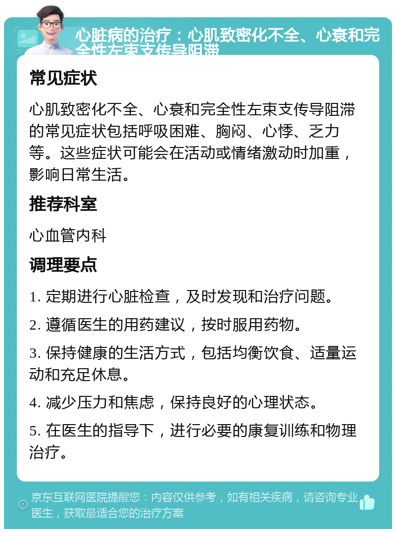 心脏病的治疗：心肌致密化不全、心衰和完全性左束支传导阻滞 常见症状 心肌致密化不全、心衰和完全性左束支传导阻滞的常见症状包括呼吸困难、胸闷、心悸、乏力等。这些症状可能会在活动或情绪激动时加重，影响日常生活。 推荐科室 心血管内科 调理要点 1. 定期进行心脏检查，及时发现和治疗问题。 2. 遵循医生的用药建议，按时服用药物。 3. 保持健康的生活方式，包括均衡饮食、适量运动和充足休息。 4. 减少压力和焦虑，保持良好的心理状态。 5. 在医生的指导下，进行必要的康复训练和物理治疗。