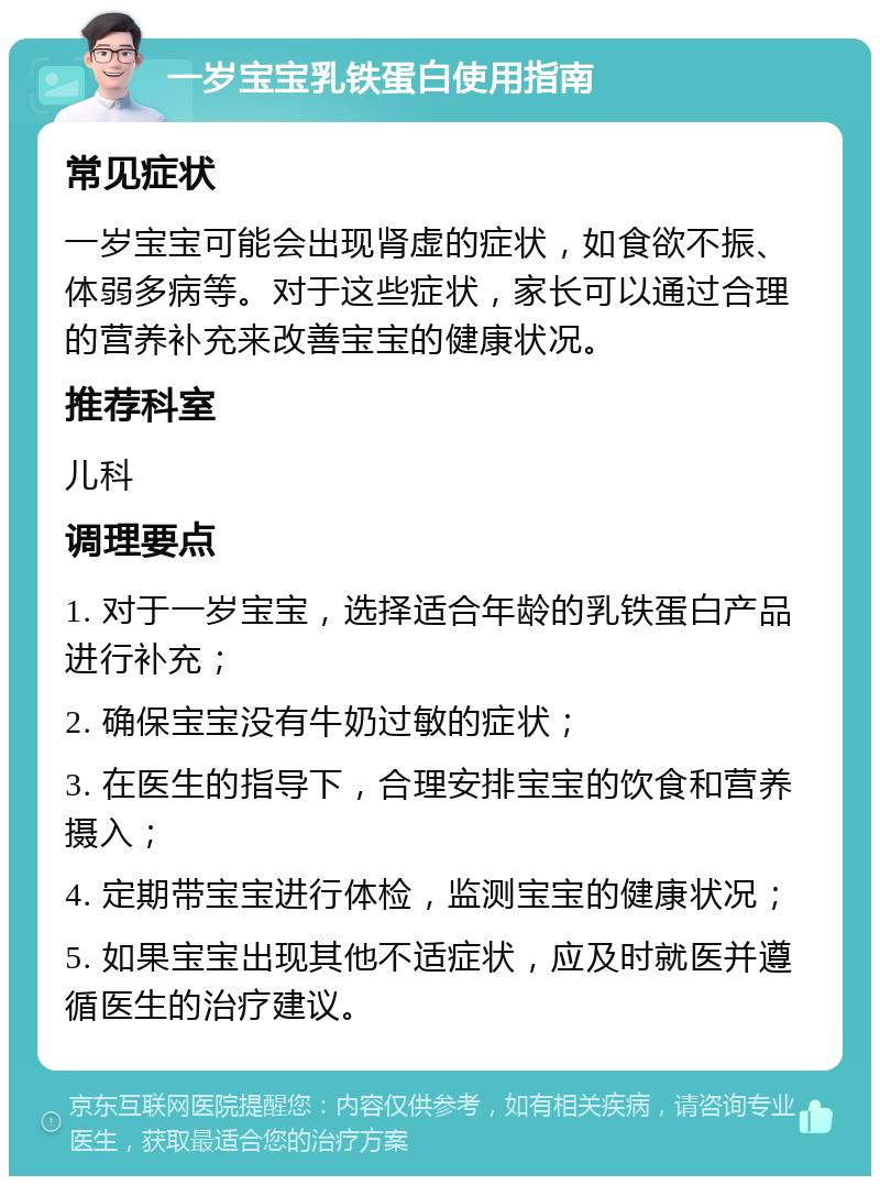 一岁宝宝乳铁蛋白使用指南 常见症状 一岁宝宝可能会出现肾虚的症状，如食欲不振、体弱多病等。对于这些症状，家长可以通过合理的营养补充来改善宝宝的健康状况。 推荐科室 儿科 调理要点 1. 对于一岁宝宝，选择适合年龄的乳铁蛋白产品进行补充； 2. 确保宝宝没有牛奶过敏的症状； 3. 在医生的指导下，合理安排宝宝的饮食和营养摄入； 4. 定期带宝宝进行体检，监测宝宝的健康状况； 5. 如果宝宝出现其他不适症状，应及时就医并遵循医生的治疗建议。