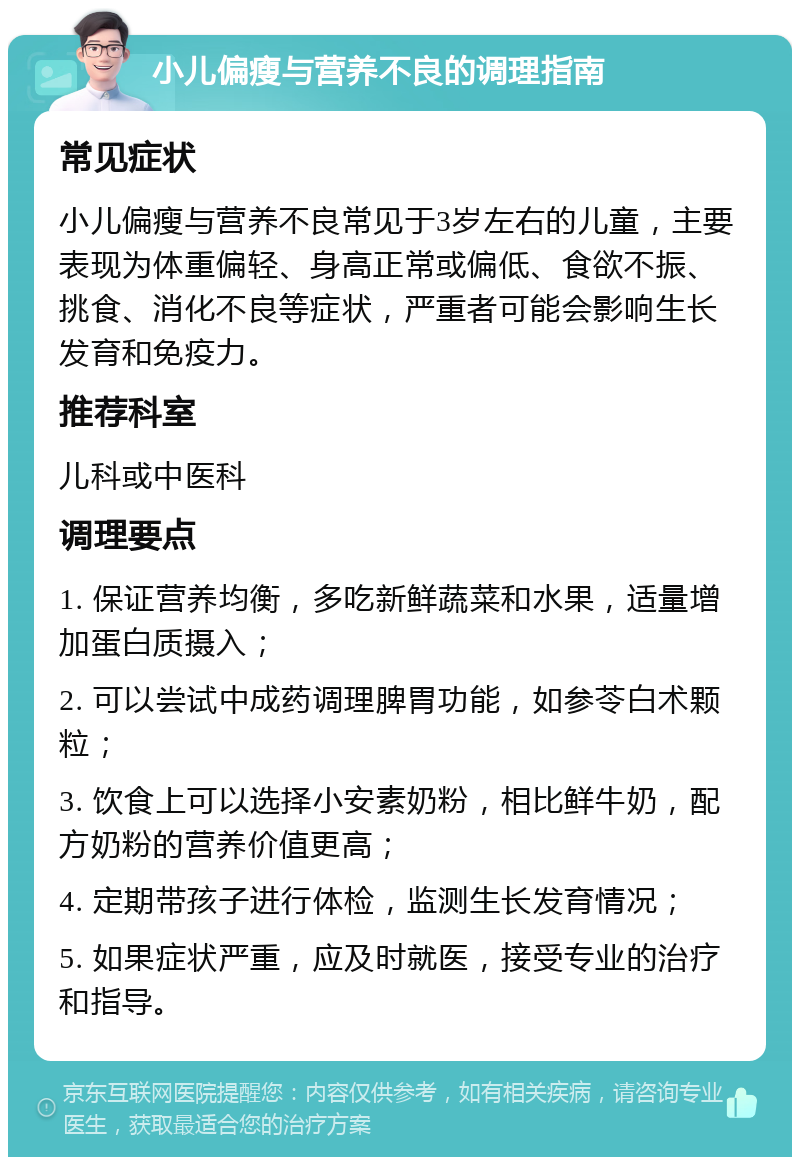 小儿偏瘦与营养不良的调理指南 常见症状 小儿偏瘦与营养不良常见于3岁左右的儿童，主要表现为体重偏轻、身高正常或偏低、食欲不振、挑食、消化不良等症状，严重者可能会影响生长发育和免疫力。 推荐科室 儿科或中医科 调理要点 1. 保证营养均衡，多吃新鲜蔬菜和水果，适量增加蛋白质摄入； 2. 可以尝试中成药调理脾胃功能，如参苓白术颗粒； 3. 饮食上可以选择小安素奶粉，相比鲜牛奶，配方奶粉的营养价值更高； 4. 定期带孩子进行体检，监测生长发育情况； 5. 如果症状严重，应及时就医，接受专业的治疗和指导。