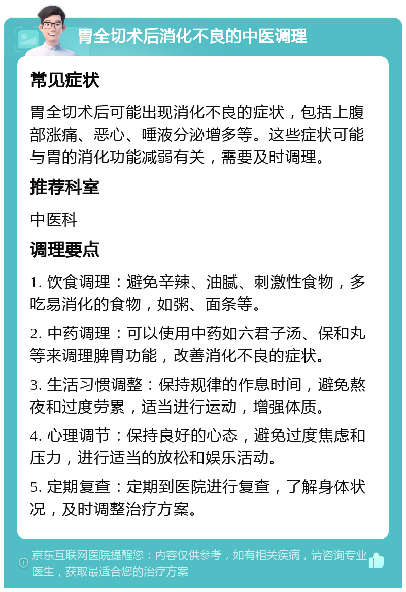 胃全切术后消化不良的中医调理 常见症状 胃全切术后可能出现消化不良的症状，包括上腹部涨痛、恶心、唾液分泌增多等。这些症状可能与胃的消化功能减弱有关，需要及时调理。 推荐科室 中医科 调理要点 1. 饮食调理：避免辛辣、油腻、刺激性食物，多吃易消化的食物，如粥、面条等。 2. 中药调理：可以使用中药如六君子汤、保和丸等来调理脾胃功能，改善消化不良的症状。 3. 生活习惯调整：保持规律的作息时间，避免熬夜和过度劳累，适当进行运动，增强体质。 4. 心理调节：保持良好的心态，避免过度焦虑和压力，进行适当的放松和娱乐活动。 5. 定期复查：定期到医院进行复查，了解身体状况，及时调整治疗方案。