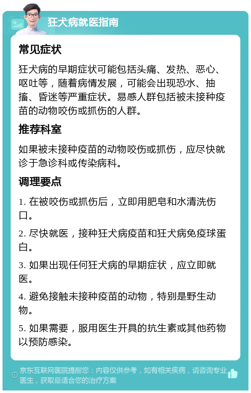 狂犬病就医指南 常见症状 狂犬病的早期症状可能包括头痛、发热、恶心、呕吐等，随着病情发展，可能会出现恐水、抽搐、昏迷等严重症状。易感人群包括被未接种疫苗的动物咬伤或抓伤的人群。 推荐科室 如果被未接种疫苗的动物咬伤或抓伤，应尽快就诊于急诊科或传染病科。 调理要点 1. 在被咬伤或抓伤后，立即用肥皂和水清洗伤口。 2. 尽快就医，接种狂犬病疫苗和狂犬病免疫球蛋白。 3. 如果出现任何狂犬病的早期症状，应立即就医。 4. 避免接触未接种疫苗的动物，特别是野生动物。 5. 如果需要，服用医生开具的抗生素或其他药物以预防感染。