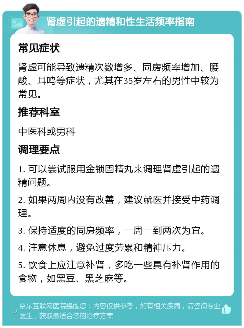 肾虚引起的遗精和性生活频率指南 常见症状 肾虚可能导致遗精次数增多、同房频率增加、腰酸、耳鸣等症状，尤其在35岁左右的男性中较为常见。 推荐科室 中医科或男科 调理要点 1. 可以尝试服用金锁固精丸来调理肾虚引起的遗精问题。 2. 如果两周内没有改善，建议就医并接受中药调理。 3. 保持适度的同房频率，一周一到两次为宜。 4. 注意休息，避免过度劳累和精神压力。 5. 饮食上应注意补肾，多吃一些具有补肾作用的食物，如黑豆、黑芝麻等。