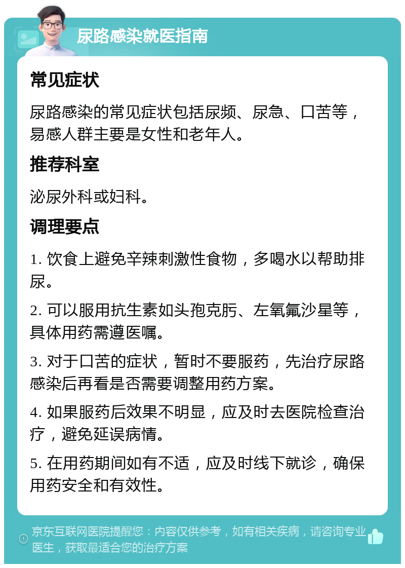 尿路感染就医指南 常见症状 尿路感染的常见症状包括尿频、尿急、口苦等，易感人群主要是女性和老年人。 推荐科室 泌尿外科或妇科。 调理要点 1. 饮食上避免辛辣刺激性食物，多喝水以帮助排尿。 2. 可以服用抗生素如头孢克肟、左氧氟沙星等，具体用药需遵医嘱。 3. 对于口苦的症状，暂时不要服药，先治疗尿路感染后再看是否需要调整用药方案。 4. 如果服药后效果不明显，应及时去医院检查治疗，避免延误病情。 5. 在用药期间如有不适，应及时线下就诊，确保用药安全和有效性。