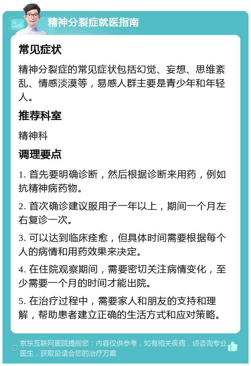 精神分裂症就医指南 常见症状 精神分裂症的常见症状包括幻觉、妄想、思维紊乱、情感淡漠等，易感人群主要是青少年和年轻人。 推荐科室 精神科 调理要点 1. 首先要明确诊断，然后根据诊断来用药，例如抗精神病药物。 2. 首次确诊建议服用子一年以上，期间一个月左右复诊一次。 3. 可以达到临床痊愈，但具体时间需要根据每个人的病情和用药效果来决定。 4. 在住院观察期间，需要密切关注病情变化，至少需要一个月的时间才能出院。 5. 在治疗过程中，需要家人和朋友的支持和理解，帮助患者建立正确的生活方式和应对策略。