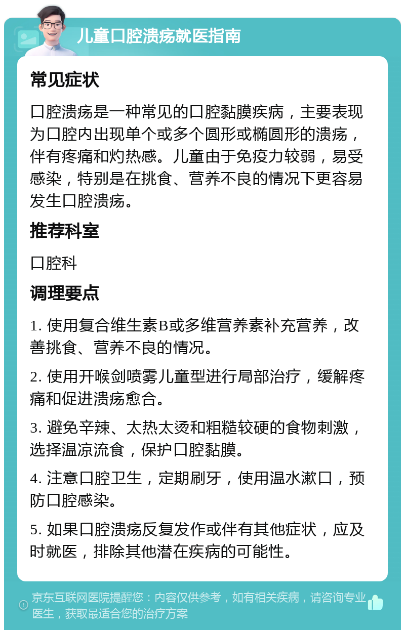 儿童口腔溃疡就医指南 常见症状 口腔溃疡是一种常见的口腔黏膜疾病，主要表现为口腔内出现单个或多个圆形或椭圆形的溃疡，伴有疼痛和灼热感。儿童由于免疫力较弱，易受感染，特别是在挑食、营养不良的情况下更容易发生口腔溃疡。 推荐科室 口腔科 调理要点 1. 使用复合维生素B或多维营养素补充营养，改善挑食、营养不良的情况。 2. 使用开喉剑喷雾儿童型进行局部治疗，缓解疼痛和促进溃疡愈合。 3. 避免辛辣、太热太烫和粗糙较硬的食物刺激，选择温凉流食，保护口腔黏膜。 4. 注意口腔卫生，定期刷牙，使用温水漱口，预防口腔感染。 5. 如果口腔溃疡反复发作或伴有其他症状，应及时就医，排除其他潜在疾病的可能性。