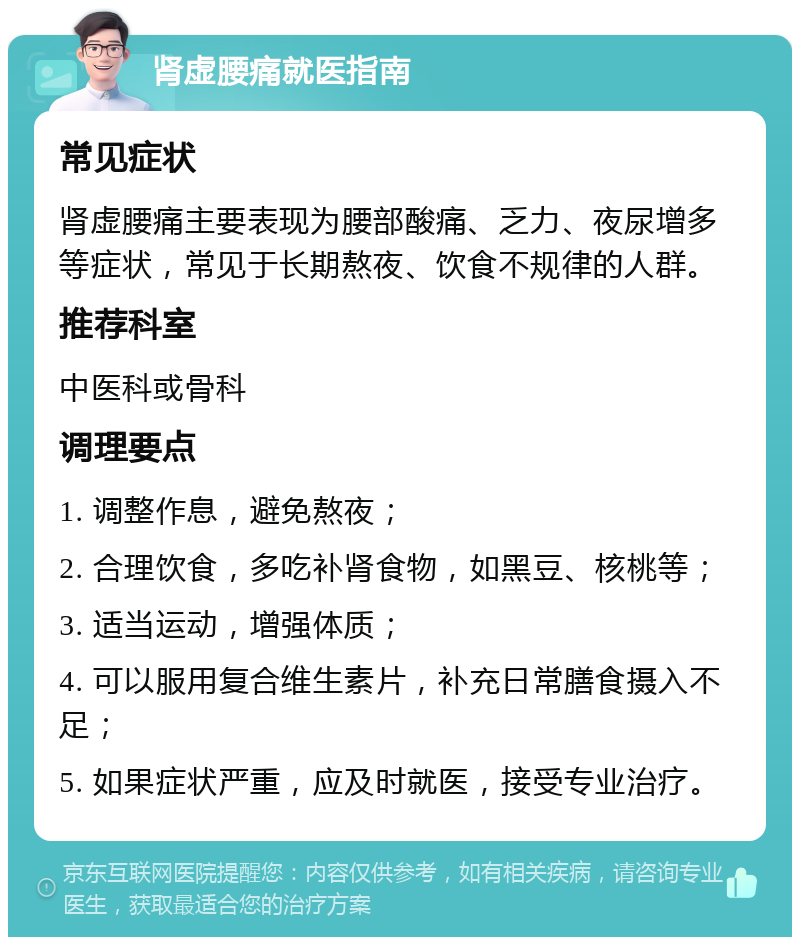 肾虚腰痛就医指南 常见症状 肾虚腰痛主要表现为腰部酸痛、乏力、夜尿增多等症状，常见于长期熬夜、饮食不规律的人群。 推荐科室 中医科或骨科 调理要点 1. 调整作息，避免熬夜； 2. 合理饮食，多吃补肾食物，如黑豆、核桃等； 3. 适当运动，增强体质； 4. 可以服用复合维生素片，补充日常膳食摄入不足； 5. 如果症状严重，应及时就医，接受专业治疗。