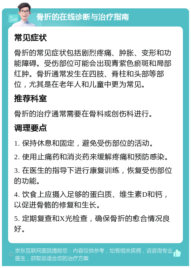 骨折的在线诊断与治疗指南 常见症状 骨折的常见症状包括剧烈疼痛、肿胀、变形和功能障碍。受伤部位可能会出现青紫色瘀斑和局部红肿。骨折通常发生在四肢、脊柱和头部等部位，尤其是在老年人和儿童中更为常见。 推荐科室 骨折的治疗通常需要在骨科或创伤科进行。 调理要点 1. 保持休息和固定，避免受伤部位的活动。 2. 使用止痛药和消炎药来缓解疼痛和预防感染。 3. 在医生的指导下进行康复训练，恢复受伤部位的功能。 4. 饮食上应摄入足够的蛋白质、维生素D和钙，以促进骨骼的修复和生长。 5. 定期复查和X光检查，确保骨折的愈合情况良好。