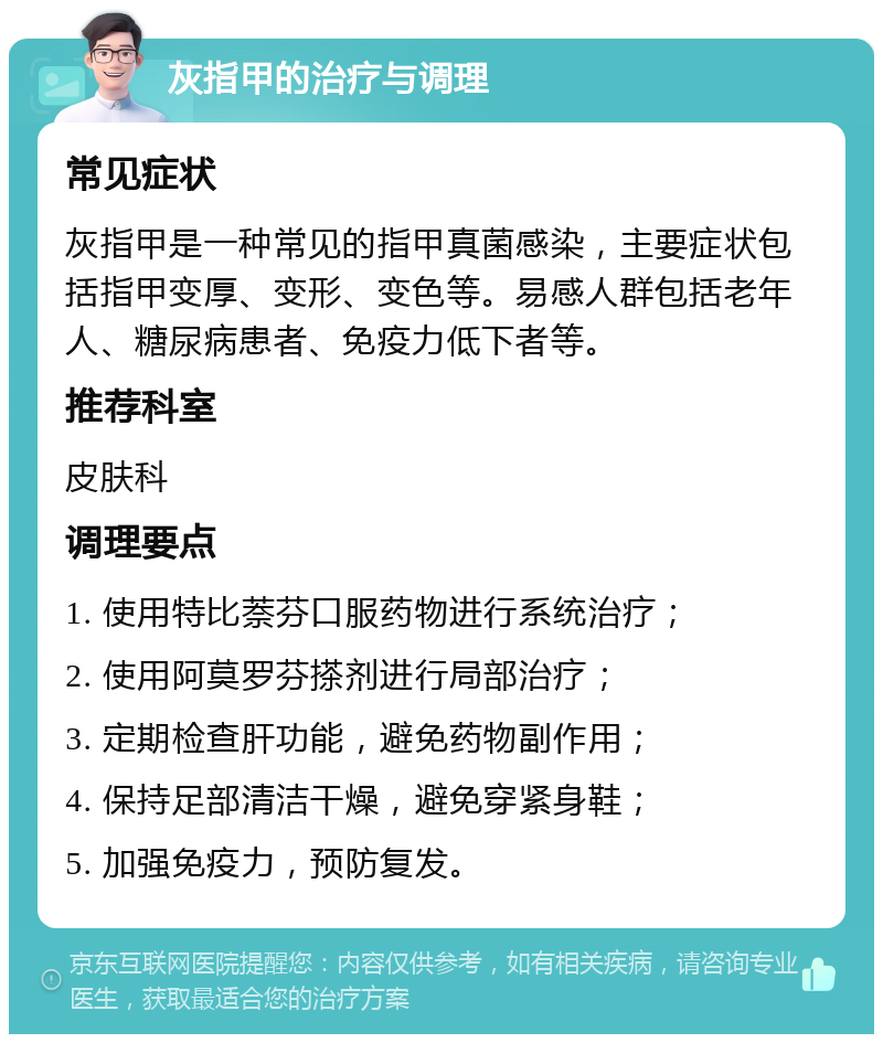 灰指甲的治疗与调理 常见症状 灰指甲是一种常见的指甲真菌感染，主要症状包括指甲变厚、变形、变色等。易感人群包括老年人、糖尿病患者、免疫力低下者等。 推荐科室 皮肤科 调理要点 1. 使用特比萘芬口服药物进行系统治疗； 2. 使用阿莫罗芬搽剂进行局部治疗； 3. 定期检查肝功能，避免药物副作用； 4. 保持足部清洁干燥，避免穿紧身鞋； 5. 加强免疫力，预防复发。