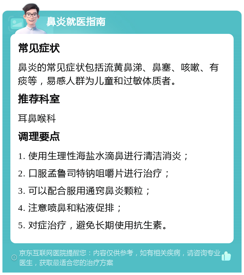 鼻炎就医指南 常见症状 鼻炎的常见症状包括流黄鼻涕、鼻塞、咳嗽、有痰等，易感人群为儿童和过敏体质者。 推荐科室 耳鼻喉科 调理要点 1. 使用生理性海盐水滴鼻进行清洁消炎； 2. 口服孟鲁司特钠咀嚼片进行治疗； 3. 可以配合服用通窍鼻炎颗粒； 4. 注意喷鼻和粘液促排； 5. 对症治疗，避免长期使用抗生素。