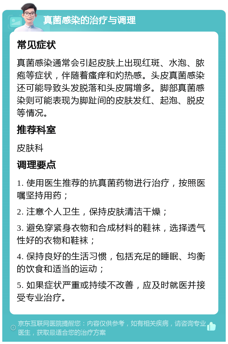 真菌感染的治疗与调理 常见症状 真菌感染通常会引起皮肤上出现红斑、水泡、脓疱等症状，伴随着瘙痒和灼热感。头皮真菌感染还可能导致头发脱落和头皮屑增多。脚部真菌感染则可能表现为脚趾间的皮肤发红、起泡、脱皮等情况。 推荐科室 皮肤科 调理要点 1. 使用医生推荐的抗真菌药物进行治疗，按照医嘱坚持用药； 2. 注意个人卫生，保持皮肤清洁干燥； 3. 避免穿紧身衣物和合成材料的鞋袜，选择透气性好的衣物和鞋袜； 4. 保持良好的生活习惯，包括充足的睡眠、均衡的饮食和适当的运动； 5. 如果症状严重或持续不改善，应及时就医并接受专业治疗。