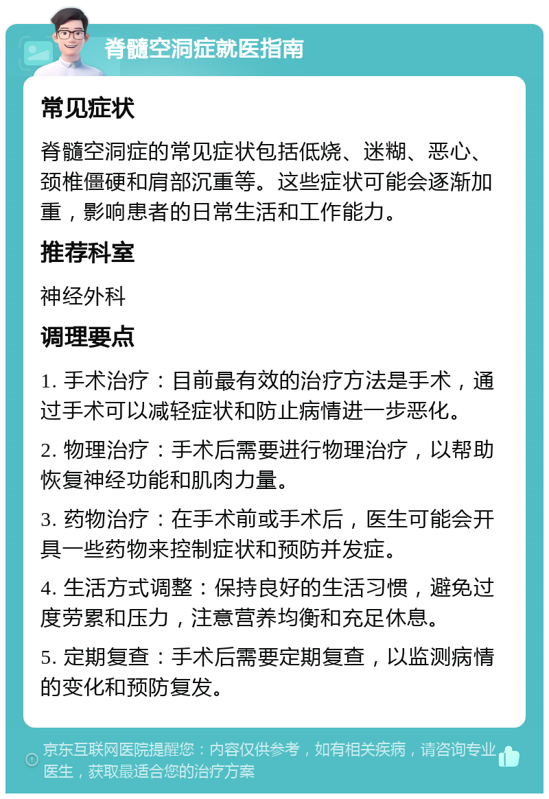 脊髓空洞症就医指南 常见症状 脊髓空洞症的常见症状包括低烧、迷糊、恶心、颈椎僵硬和肩部沉重等。这些症状可能会逐渐加重，影响患者的日常生活和工作能力。 推荐科室 神经外科 调理要点 1. 手术治疗：目前最有效的治疗方法是手术，通过手术可以减轻症状和防止病情进一步恶化。 2. 物理治疗：手术后需要进行物理治疗，以帮助恢复神经功能和肌肉力量。 3. 药物治疗：在手术前或手术后，医生可能会开具一些药物来控制症状和预防并发症。 4. 生活方式调整：保持良好的生活习惯，避免过度劳累和压力，注意营养均衡和充足休息。 5. 定期复查：手术后需要定期复查，以监测病情的变化和预防复发。