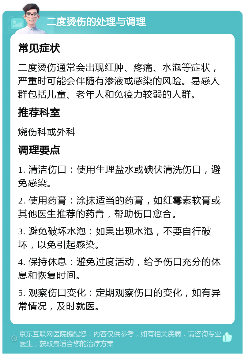 二度烫伤的处理与调理 常见症状 二度烫伤通常会出现红肿、疼痛、水泡等症状，严重时可能会伴随有渗液或感染的风险。易感人群包括儿童、老年人和免疫力较弱的人群。 推荐科室 烧伤科或外科 调理要点 1. 清洁伤口：使用生理盐水或碘伏清洗伤口，避免感染。 2. 使用药膏：涂抹适当的药膏，如红霉素软膏或其他医生推荐的药膏，帮助伤口愈合。 3. 避免破坏水泡：如果出现水泡，不要自行破坏，以免引起感染。 4. 保持休息：避免过度活动，给予伤口充分的休息和恢复时间。 5. 观察伤口变化：定期观察伤口的变化，如有异常情况，及时就医。