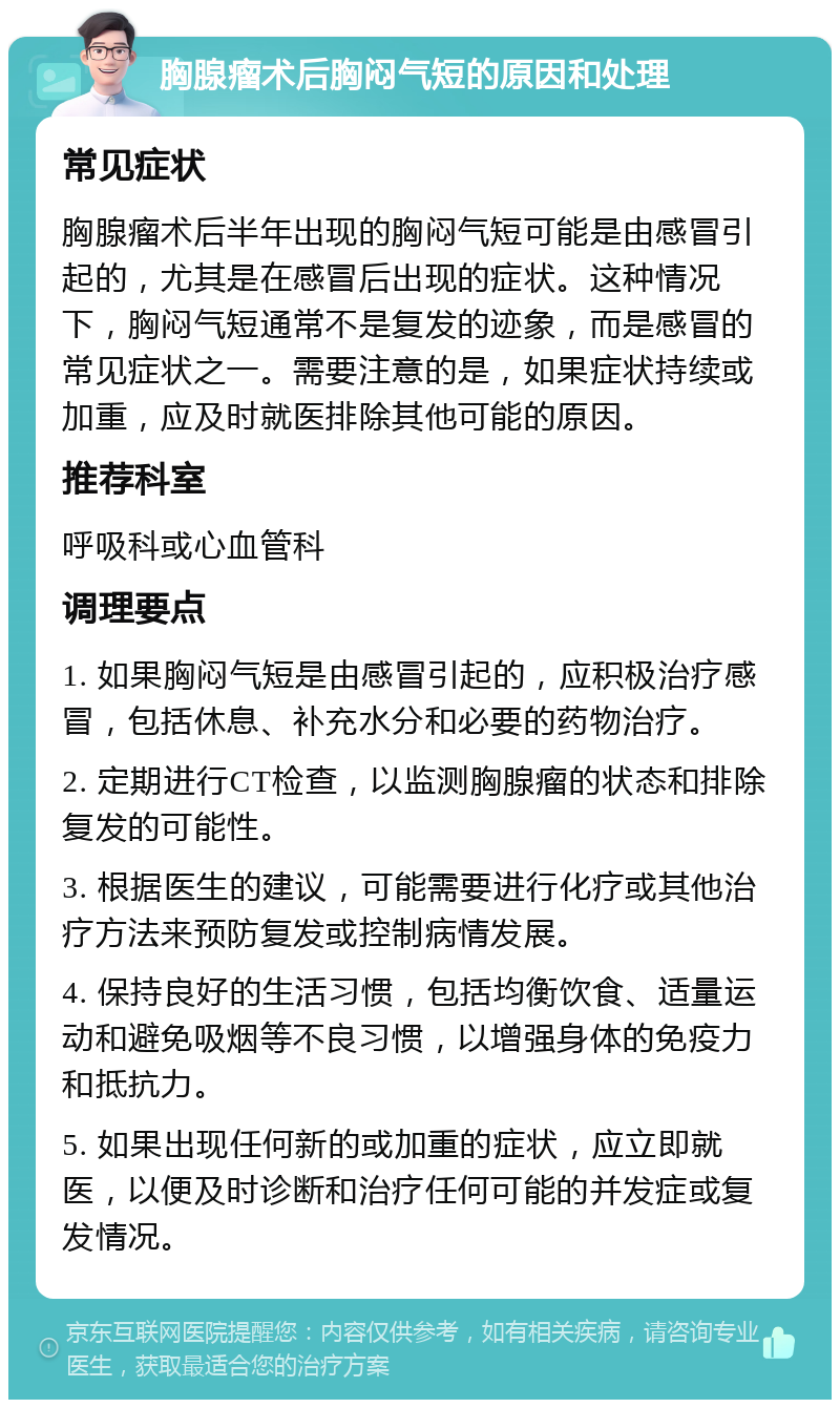 胸腺瘤术后胸闷气短的原因和处理 常见症状 胸腺瘤术后半年出现的胸闷气短可能是由感冒引起的，尤其是在感冒后出现的症状。这种情况下，胸闷气短通常不是复发的迹象，而是感冒的常见症状之一。需要注意的是，如果症状持续或加重，应及时就医排除其他可能的原因。 推荐科室 呼吸科或心血管科 调理要点 1. 如果胸闷气短是由感冒引起的，应积极治疗感冒，包括休息、补充水分和必要的药物治疗。 2. 定期进行CT检查，以监测胸腺瘤的状态和排除复发的可能性。 3. 根据医生的建议，可能需要进行化疗或其他治疗方法来预防复发或控制病情发展。 4. 保持良好的生活习惯，包括均衡饮食、适量运动和避免吸烟等不良习惯，以增强身体的免疫力和抵抗力。 5. 如果出现任何新的或加重的症状，应立即就医，以便及时诊断和治疗任何可能的并发症或复发情况。