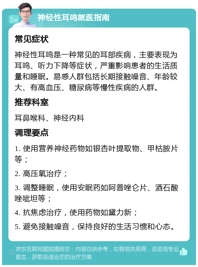 神经性耳鸣就医指南 常见症状 神经性耳鸣是一种常见的耳部疾病，主要表现为耳鸣、听力下降等症状，严重影响患者的生活质量和睡眠。易感人群包括长期接触噪音、年龄较大、有高血压、糖尿病等慢性疾病的人群。 推荐科室 耳鼻喉科、神经内科 调理要点 1. 使用营养神经药物如银杏叶提取物、甲枯胺片等； 2. 高压氧治疗； 3. 调整睡眠，使用安眠药如阿普唑仑片、酒石酸唑呲坦等； 4. 抗焦虑治疗，使用药物如黛力新； 5. 避免接触噪音，保持良好的生活习惯和心态。