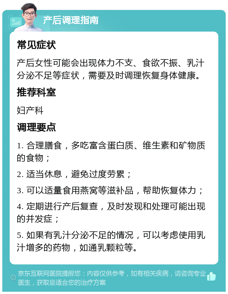 产后调理指南 常见症状 产后女性可能会出现体力不支、食欲不振、乳汁分泌不足等症状，需要及时调理恢复身体健康。 推荐科室 妇产科 调理要点 1. 合理膳食，多吃富含蛋白质、维生素和矿物质的食物； 2. 适当休息，避免过度劳累； 3. 可以适量食用燕窝等滋补品，帮助恢复体力； 4. 定期进行产后复查，及时发现和处理可能出现的并发症； 5. 如果有乳汁分泌不足的情况，可以考虑使用乳汁增多的药物，如通乳颗粒等。